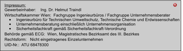 Impressum: Gewerbeinhaber:    Ing. Dr. Helmut Traindl   Wirtschaftskammer Wien:  Fachgruppe Ingenieurbros / Fachgruppe Unternehmensberater 	Ingenieurbro fr Technischen Umweltschutz, Technische Chemie und Erdwissenschaften 	Unternehmensberatung einschlielich Unternehmensorganisation 	Sicherheitsfachkraft gem Sicherheitsfachkraft-Verordnung Behrde gem ECG:  Wien, Magistratisches Bezirksamt des III. Bezirkes Rechtsform:   Nicht eingetragenes Einzelunternehmen UID-Nr.:  ATU 68478300